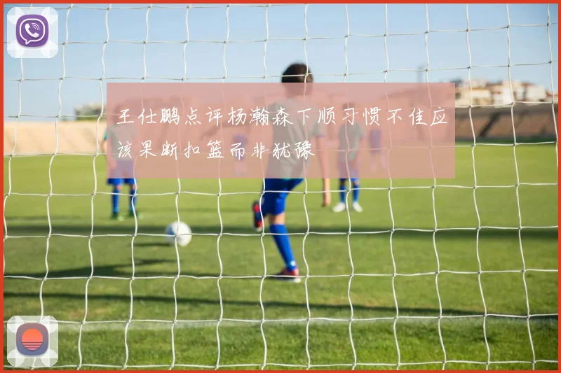 王仕鹏点评杨瀚森下顺习惯不佳应该果断扣篮而非犹豫