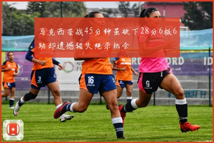 马克西苦战45分钟虽砍下28分6板6助却遗憾错失绝杀机会