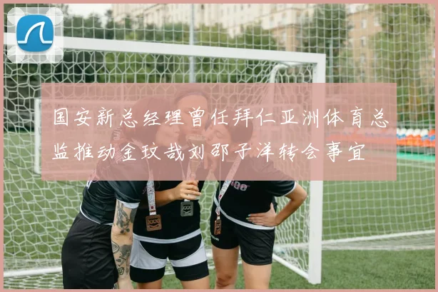 国安新总经理曾任拜仁亚洲体育总监推动金玟哉刘邵子洋转会事宜