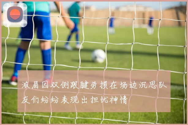 浓眉因双侧跟腱劳损在场边沉思队友们纷纷表现出担忧神情