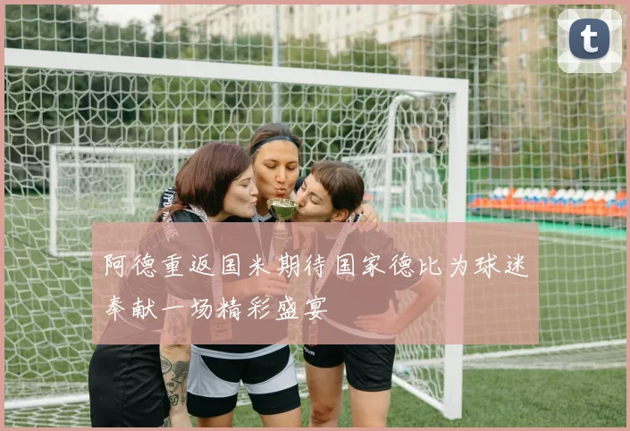 阿德重返国米期待国家德比为球迷奉献一场精彩盛宴