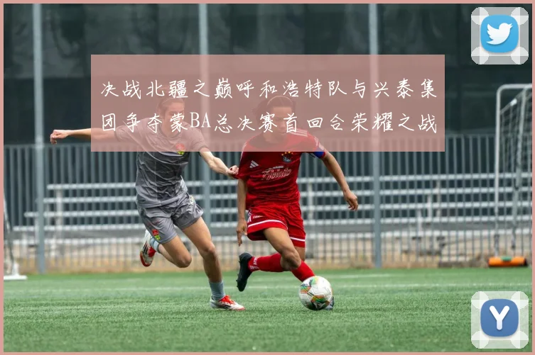 决战北疆之巅呼和浩特队与兴泰集团争夺蒙BA总决赛首回合荣耀之战今晚开启