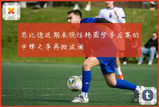 恩比德近期表现惊艳圆梦季后赛的中锋之争再掀波澜