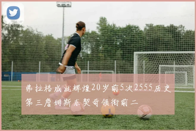 弗拉格成就辉煌20岁前5次2555历史第三詹姆斯东契奇领衔前二