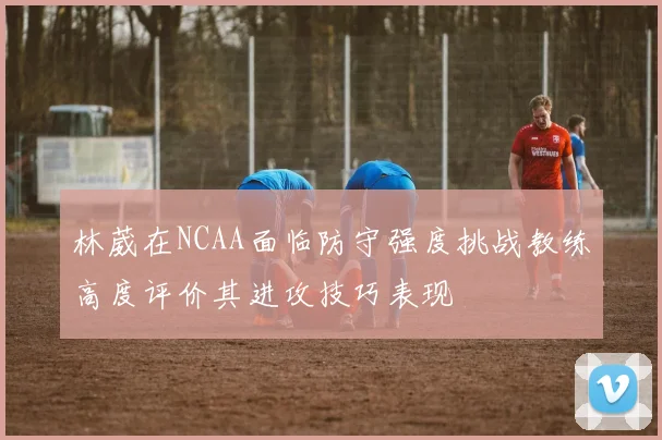 林葳在NCAA面临防守强度挑战教练高度评价其进攻技巧表现