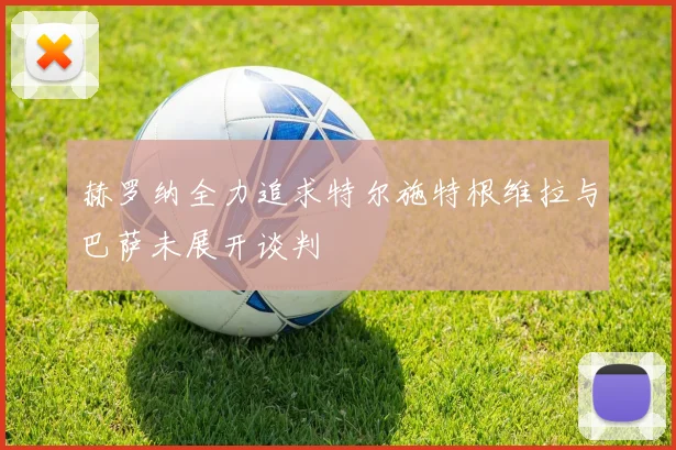 赫罗纳全力追求特尔施特根维拉与巴萨未展开谈判