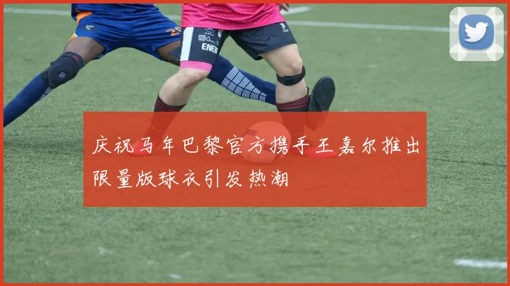 庆祝马年巴黎官方携手王嘉尔推出限量版球衣引发热潮