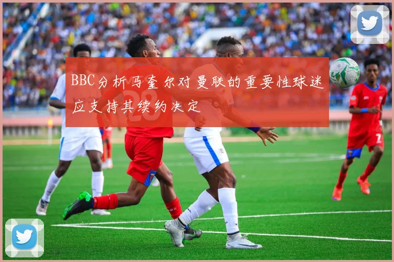 BBC分析马奎尔对曼联的重要性球迷应支持其续约决定