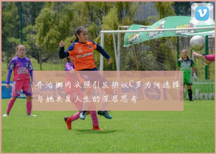 乔治娜内衣照引发热议C罗为何选择与她共度人生的深层思考