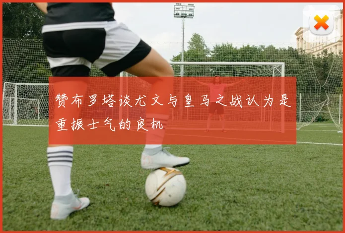 赞布罗塔谈尤文与皇马之战认为是重振士气的良机