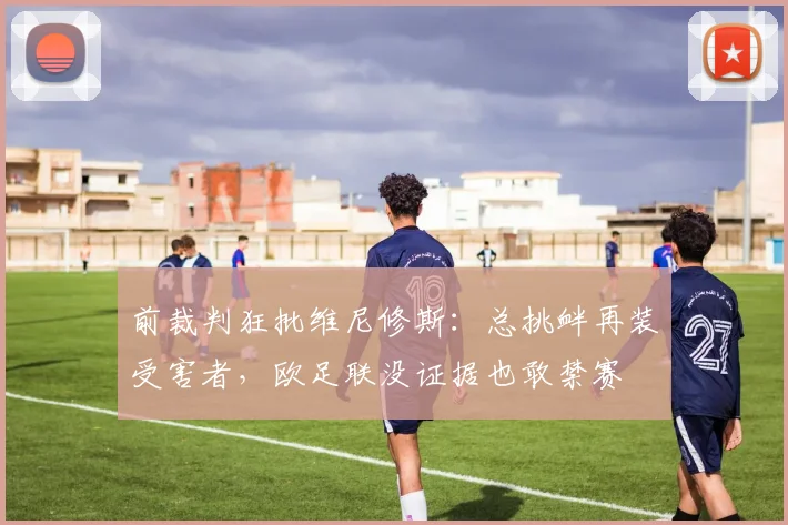 前裁判狂批维尼修斯：总挑衅再装受害者，欧足联没证据也敢禁赛