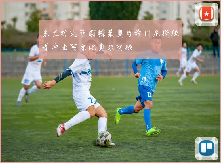 米兰对比萨前瞻莱奥与希门尼斯联手冲击阿尔比奥尔防线