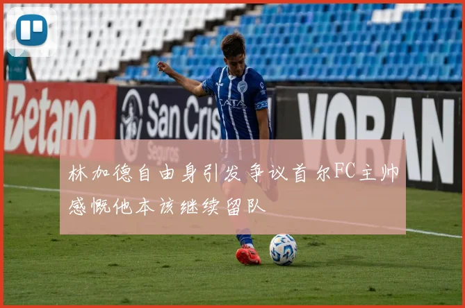 林加德自由身引发争议首尔FC主帅感慨他本该继续留队