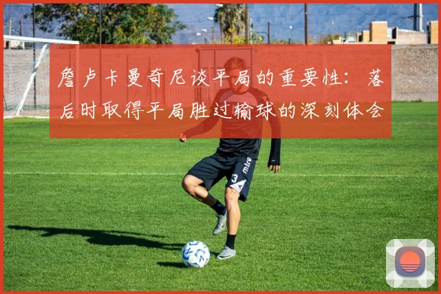 詹卢卡曼奇尼谈平局的重要性：落后时取得平局胜过输球的深刻体会