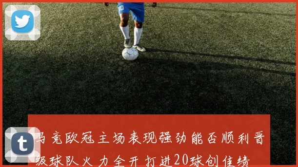 马竞欧冠主场表现强劲能否顺利晋级球队火力全开打进20球创佳绩