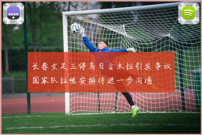 长春女足三停乌日古木拉引发争议国家队拉练安排待进一步沟通