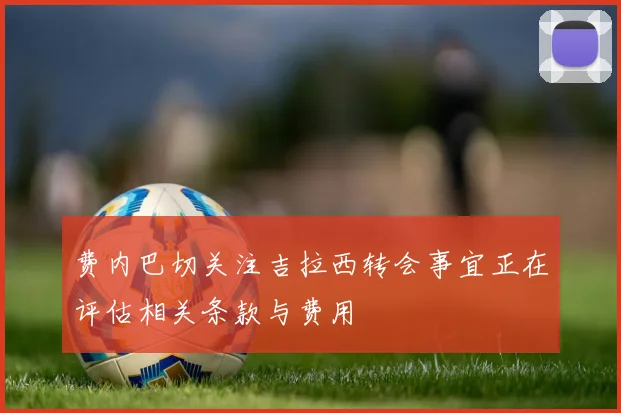 费内巴切关注吉拉西转会事宜正在评估相关条款与费用