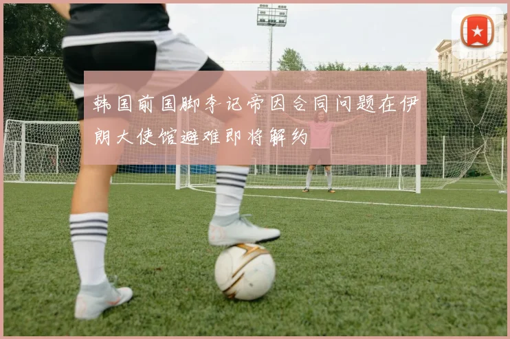 韩国前国脚李记帝因合同问题在伊朗大使馆避难即将解约