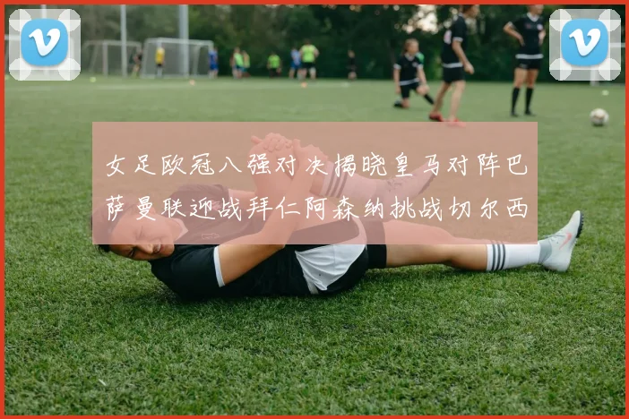 女足欧冠八强对决揭晓皇马对阵巴萨曼联迎战拜仁阿森纳挑战切尔西