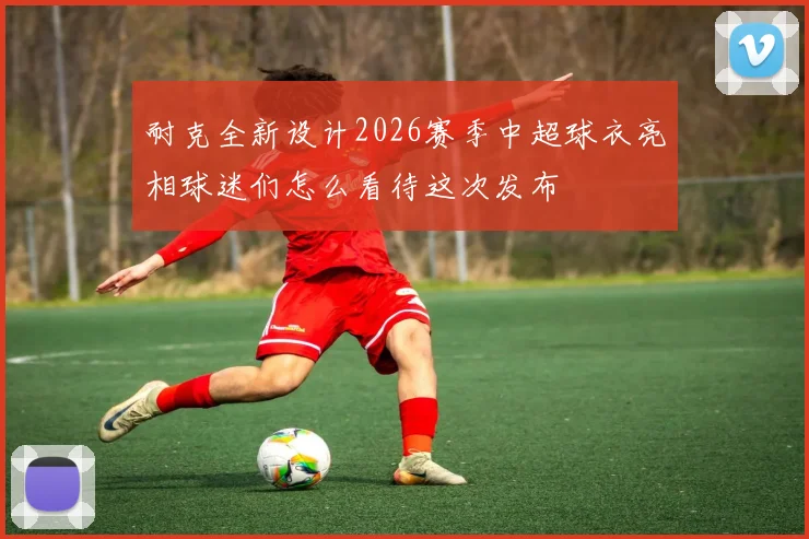 耐克全新设计2026赛季中超球衣亮相球迷们怎么看待这次发布