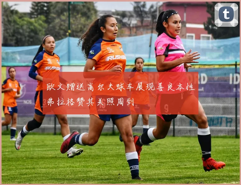 欧文赠送高尔夫球车展现善良本性弗拉格赞其关照周到