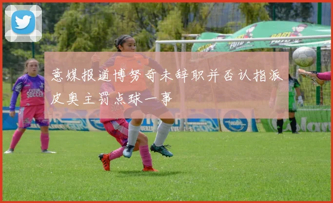 意媒报道博努奇未辞职并否认指派皮奥主罚点球一事
