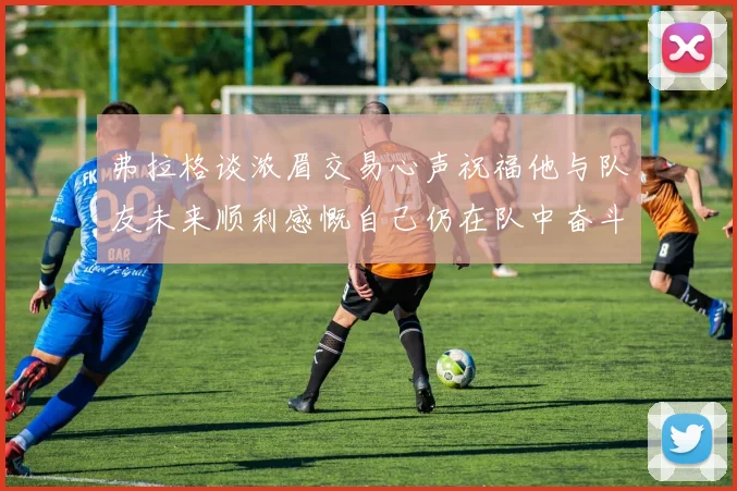 弗拉格谈浓眉交易心声祝福他与队友未来顺利感慨自己仍在队中奋斗