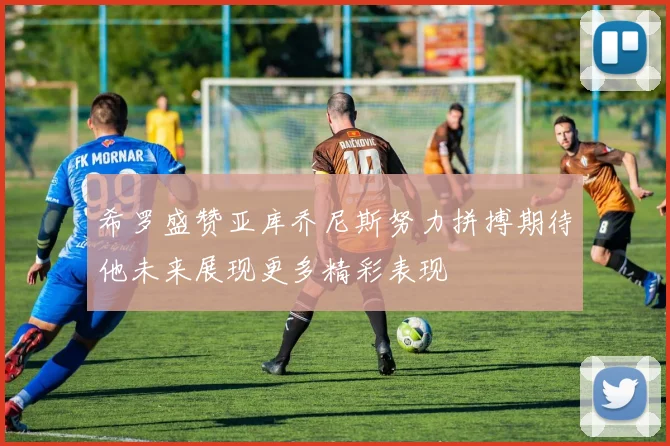 希罗盛赞亚库乔尼斯努力拼搏期待他未来展现更多精彩表现