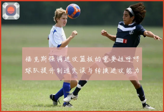 福克斯强调进攻篮板的重要性呼吁球队提升制造失误与转换进攻能力