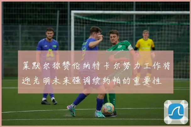 莱默尔称赞伦纳特卡尔努力工作将迎光明未来强调续约帕的重要性