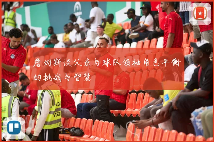 詹姆斯谈父亲与球队领袖角色平衡的挑战与智慧