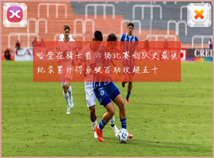 哈登在骑士首六场比赛创队史最快纪录累计得分破百助攻超五十