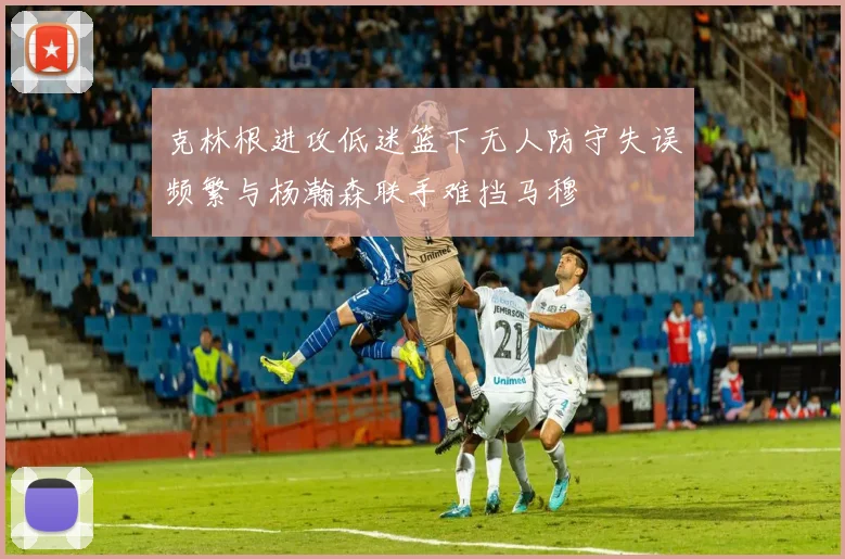克林根进攻低迷篮下无人防守失误频繁与杨瀚森联手难挡马穆