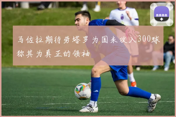 马佐拉期待劳塔罗为国米攻入300球称其为真正的领袖