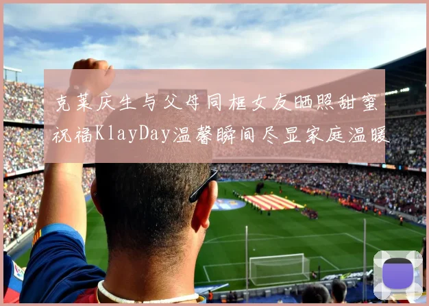克莱庆生与父母同框女友晒照甜蜜祝福KlayDay温馨瞬间尽显家庭温暖